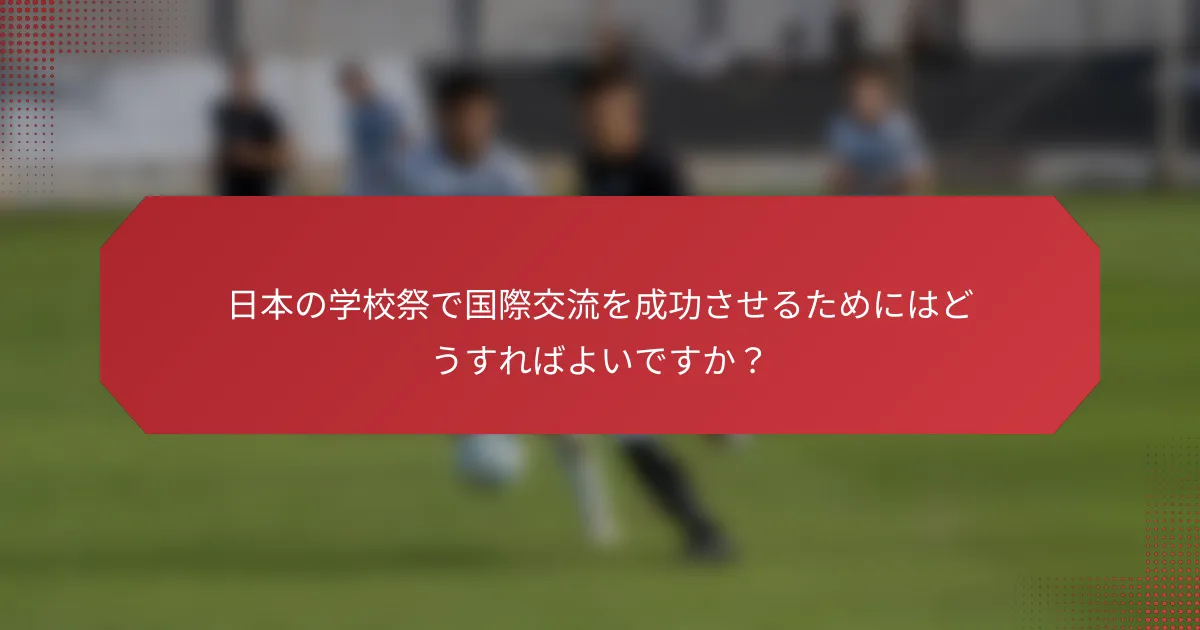 日本の学校祭で国際交流を成功させるためにはどうすればよいですか？