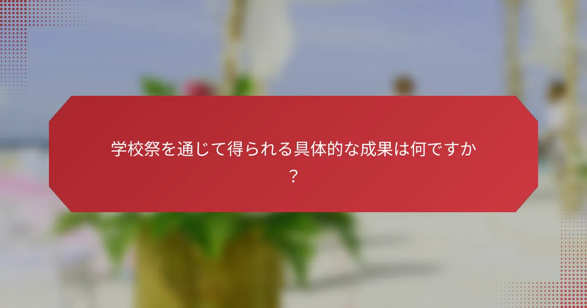 学校祭を通じて得られる具体的な成果は何ですか？